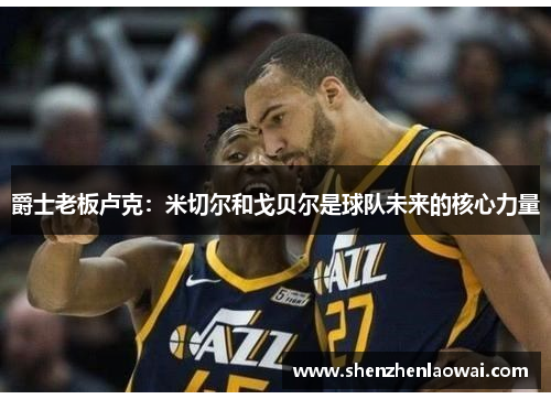 爵士老板卢克：米切尔和戈贝尔是球队未来的核心力量