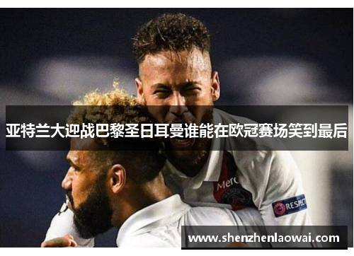 亚特兰大迎战巴黎圣日耳曼谁能在欧冠赛场笑到最后