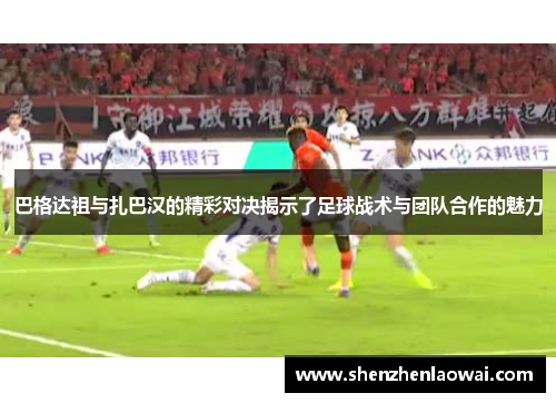 巴格达祖与扎巴汉的精彩对决揭示了足球战术与团队合作的魅力