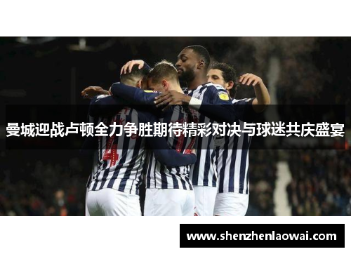 曼城迎战卢顿全力争胜期待精彩对决与球迷共庆盛宴