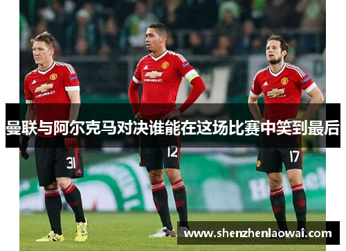曼联与阿尔克马对决谁能在这场比赛中笑到最后